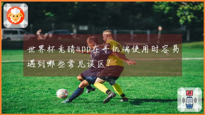 世界杯竞猜app在手机端使用时容易遇到哪些常见误区？