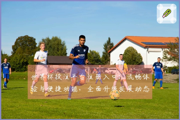 世界杯投注平台注册入口：流畅体验与便捷功能，全面升级发展动态尽览