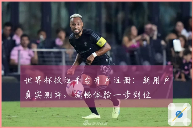 世界杯投注平台开户注册：新用户真实测评，流畅体验一步到位