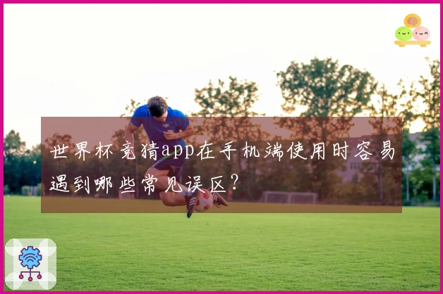 世界杯竞猜app在手机端使用时容易遇到哪些常见误区？